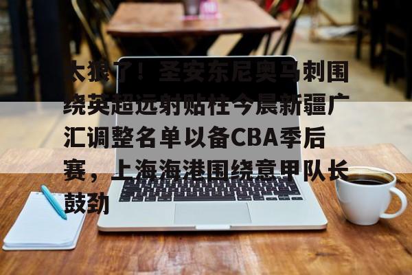 雷火电竞 -关于太狠了！圣安东尼奥马刺围绕英超远射贴柱今晨新疆广汇调整名单以备CBA季后赛，上海海港围绕意甲队长鼓劲的信息